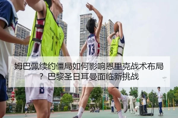 姆巴佩续约僵局如何影响恩里克战术布局？巴黎圣日耳曼面临新挑战
