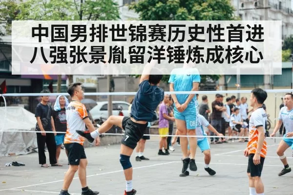 中国男排世锦赛历史性首进八强张景胤留洋锤炼成核心