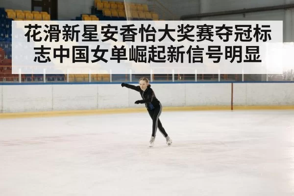 花滑新星安香怡大奖赛夺冠标志中国女单崛起新信号明显