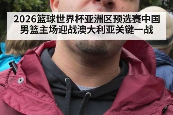 2026篮球世界杯亚洲区预选赛中国男篮主场迎战澳大利亚关键一战