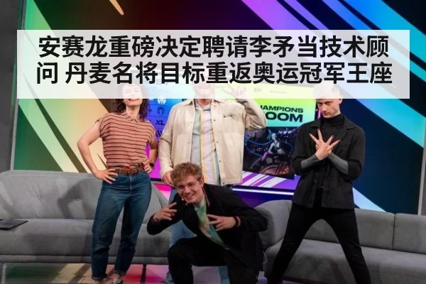 安赛龙重磅决定聘请李矛当技术顾问 丹麦名将目标重返奥运冠军王座