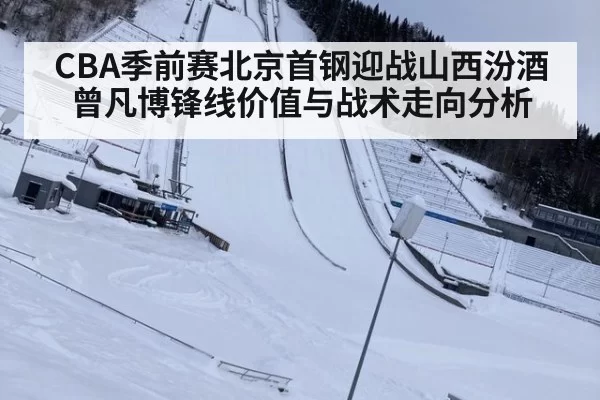 CBA季前赛北京首钢迎战山西汾酒曾凡博锋线价值与战术走向分析