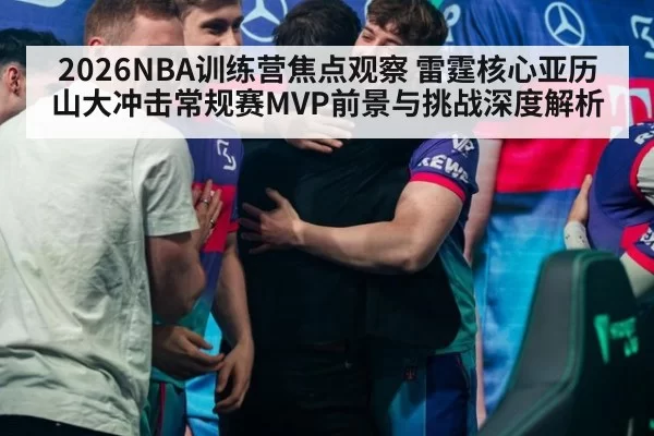 2026NBA训练营焦点观察 雷霆核心亚历山大冲击常规赛MVP前景与挑战深度解析